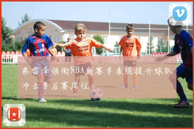 弗雷泽领衔NBA新赛季表现提升球队冲击季后赛席位