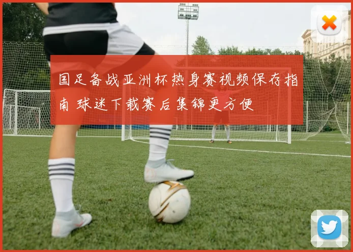 国足备战亚洲杯热身赛视频保存指南 球迷下载赛后集锦更方便