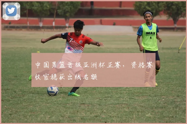 中国男篮晋级亚洲杯正赛，资格赛收官稳获出线名额