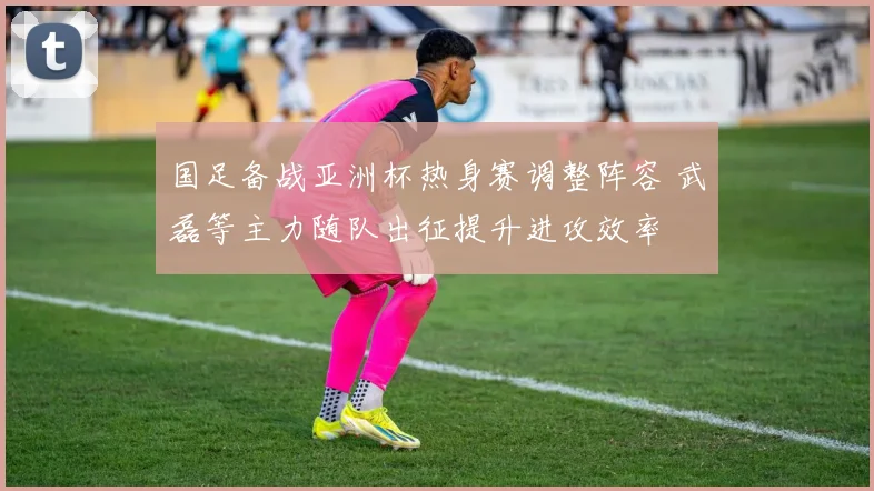 国足备战亚洲杯热身赛调整阵容 武磊等主力随队出征提升进攻效率