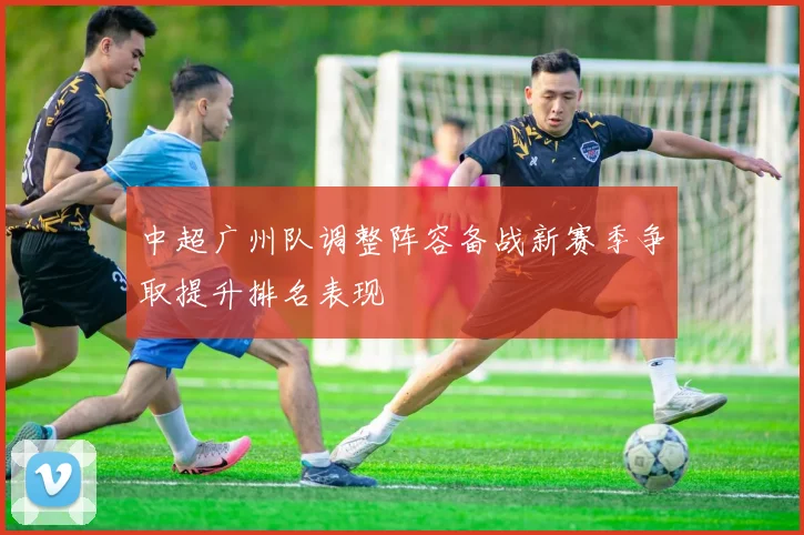 中超广州队调整阵容备战新赛季争取提升排名表现