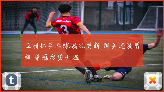 亚洲杯乒乓球战况更新 国乒连场晋级 争冠形势升温