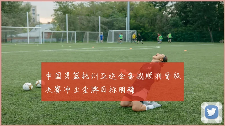 中国男篮杭州亚运会备战顺利晋级决赛冲击金牌目标明确