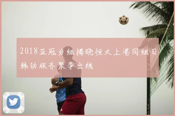 2018亚冠分组揭晓恒大上港同组日韩劲旅齐聚争出线