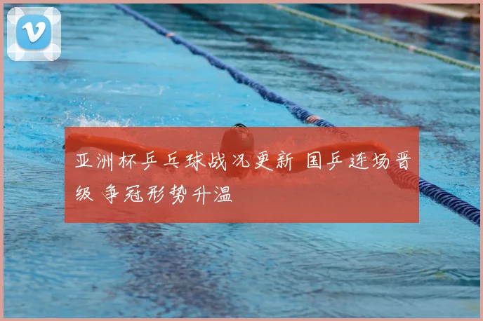 亚洲杯乒乓球战况更新 国乒连场晋级 争冠形势升温