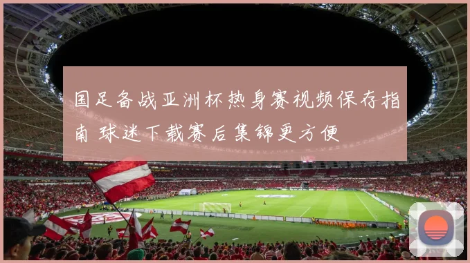 国足备战亚洲杯热身赛视频保存指南 球迷下载赛后集锦更方便