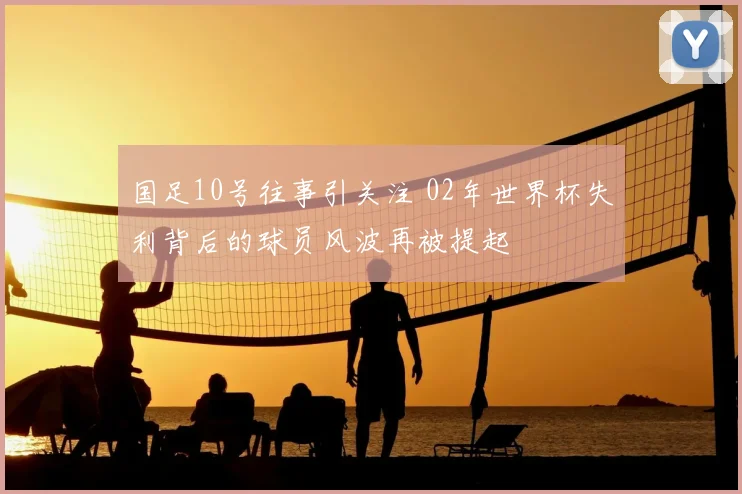 国足10号往事引关注 02年世界杯失利背后的球员风波再被提起